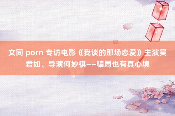 女同 porn 专访电影《我谈的那场恋爱》主演吴君如、导演何妙祺——骗局也有真心境