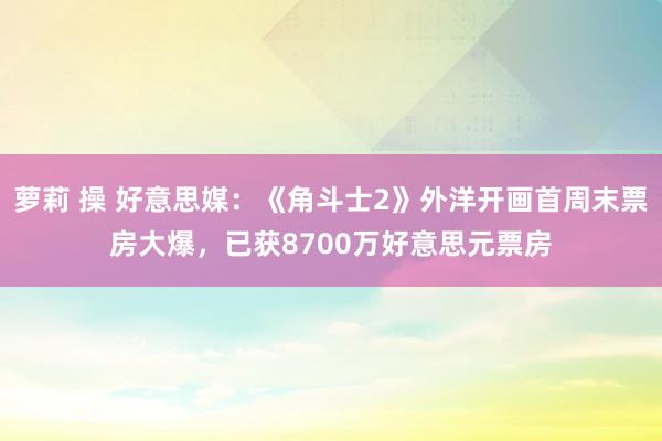 萝莉 操 好意思媒：《角斗士2》外洋开画首周末票房大爆，已获8700万好意思元票房