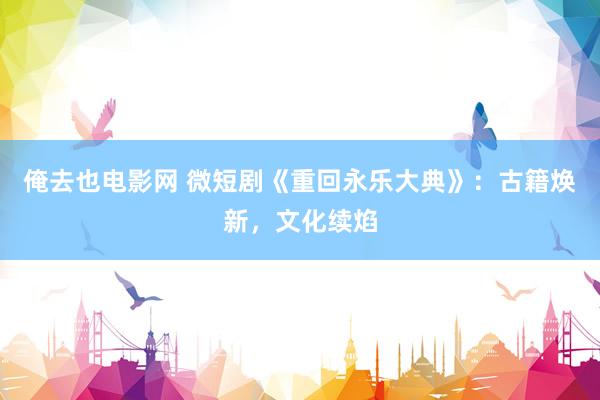 俺去也电影网 微短剧《重回永乐大典》：古籍焕新，文化续焰