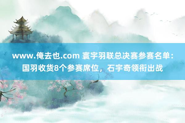 www.俺去也.com 寰宇羽联总决赛参赛名单：国羽收货8个参赛席位，石宇奇领衔出战