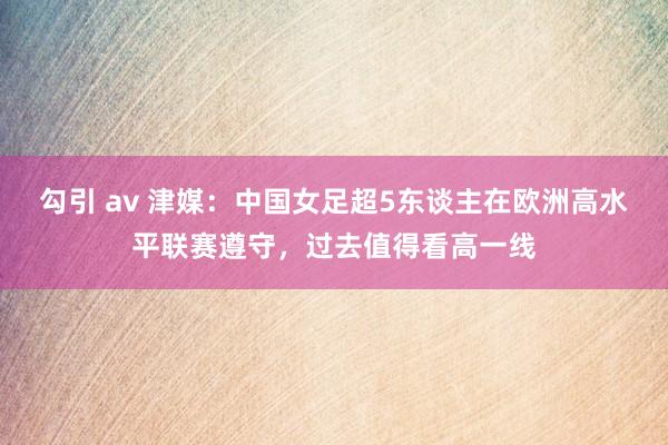 勾引 av 津媒：中国女足超5东谈主在欧洲高水平联赛遵守，过去值得看高一线
