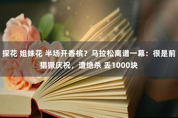 探花 姐妹花 半场开香槟？马拉松离谱一幕：很是前猖獗庆祝，遭绝杀 丢1000块