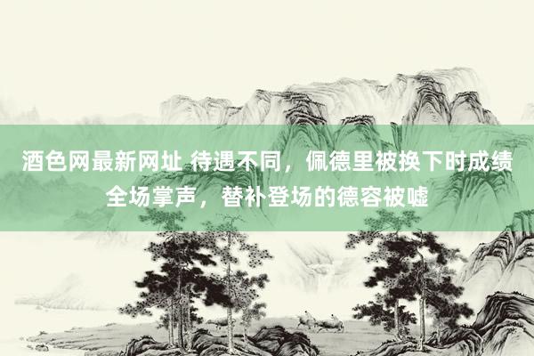 酒色网最新网址 待遇不同，佩德里被换下时成绩全场掌声，替补登场的德容被嘘