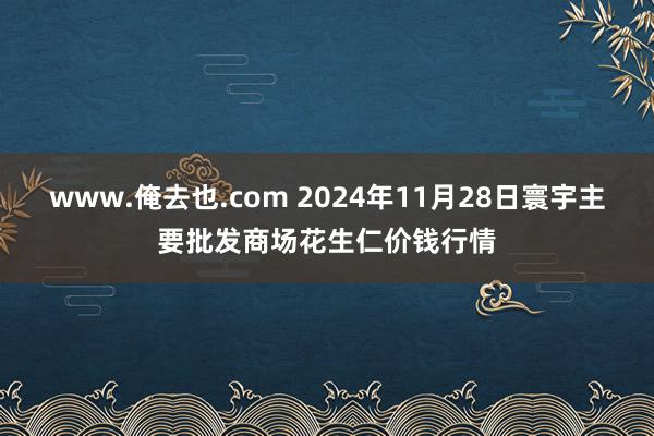 www.俺去也.com 2024年11月28日寰宇主要批发商场花生仁价钱行情