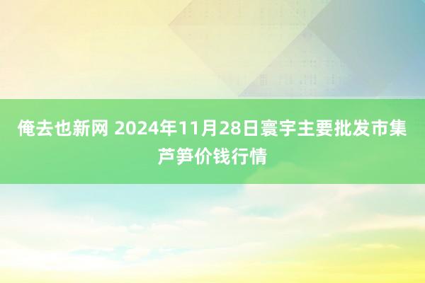 俺去也新网 2024年11月28日寰宇主要批发市集芦笋价钱行情