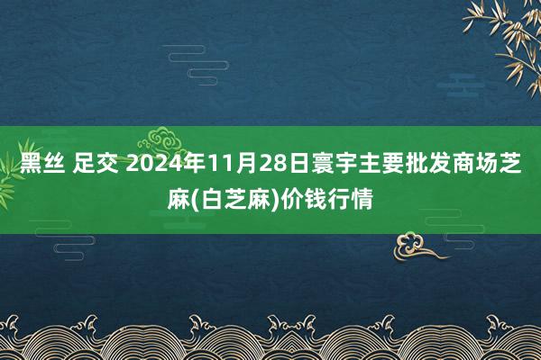 黑丝 足交 2024年11月28日寰宇主要批发商场芝麻(白芝麻)价钱行情
