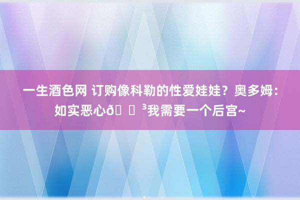 一生酒色网 订购像科勒的性爱娃娃？奥多姆：如实恶心😳我需要一个后宫~