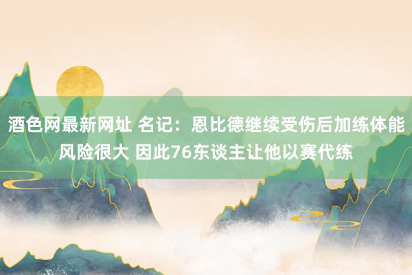 酒色网最新网址 名记：恩比德继续受伤后加练体能风险很大 因此76东谈主让他以赛代练