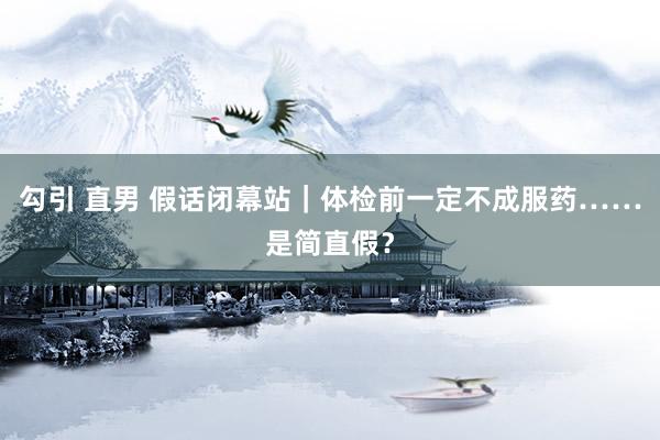 勾引 直男 假话闭幕站｜体检前一定不成服药……是简直假？
