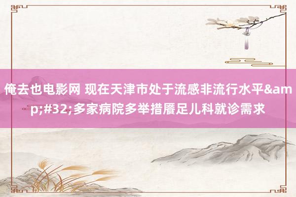 俺去也电影网 现在天津市处于流感非流行水平&#32;多家病院多举措餍足儿科就诊需求