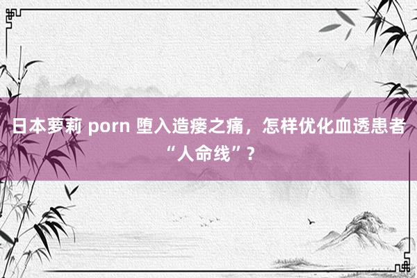 日本萝莉 porn 堕入造瘘之痛，怎样优化血透患者“人命线”？