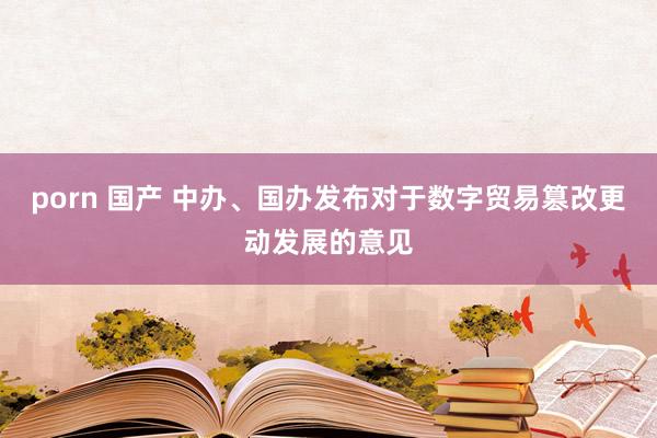 porn 国产 中办、国办发布对于数字贸易篡改更动发展的意见