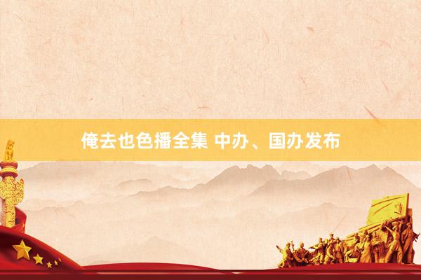 俺去也色播全集 中办、国办发布