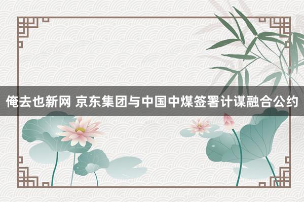 俺去也新网 京东集团与中国中煤签署计谋融合公约