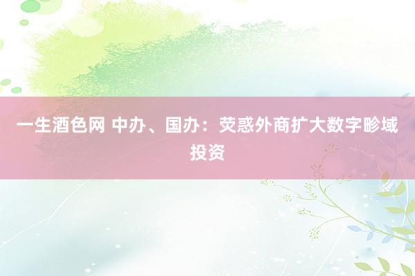 一生酒色网 中办、国办：荧惑外商扩大数字畛域投资