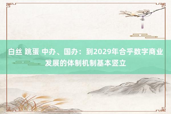 白丝 跳蛋 中办、国办：到2029年合乎数字商业发展的体制机制基本竖立