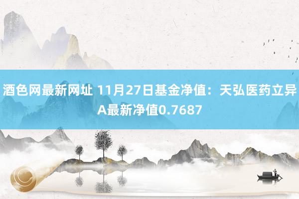 酒色网最新网址 11月27日基金净值：天弘医药立异A最新净值0.7687