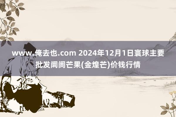 www.俺去也.com 2024年12月1日寰球主要批发阛阓芒果(金煌芒)价钱行情