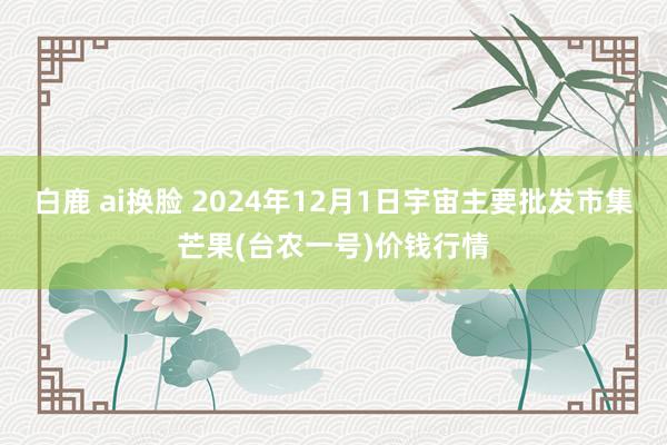白鹿 ai换脸 2024年12月1日宇宙主要批发市集芒果(台农一号)价钱行情