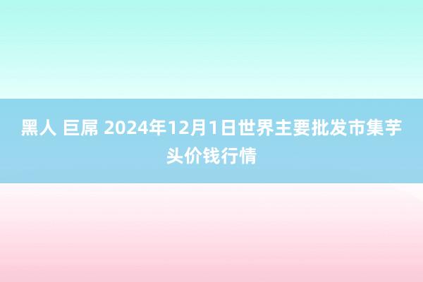 黑人 巨屌 2024年12月1日世界主要批发市集芋头价钱行情