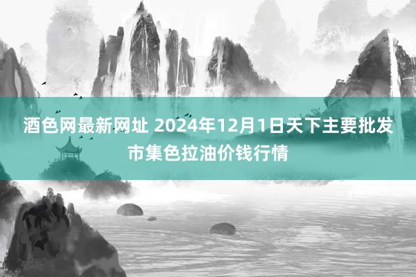 酒色网最新网址 2024年12月1日天下主要批发市集色拉油价钱行情