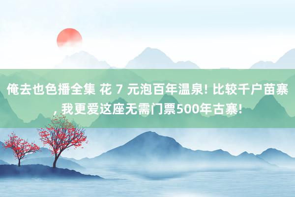 俺去也色播全集 花 7 元泡百年温泉! 比较千户苗寨， 我更爱这座无需门票500年古寨!