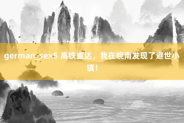 german_sex5 高铁直达,我在皖南发现了避世小镇!