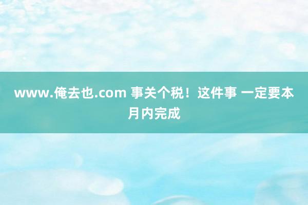 www.俺去也.com 事关个税！这件事 一定要本月内完成