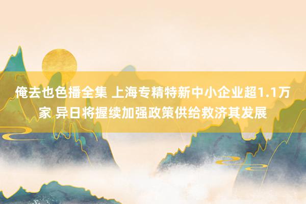 俺去也色播全集 上海专精特新中小企业超1.1万家 异日将握续加强政策供给救济其发展