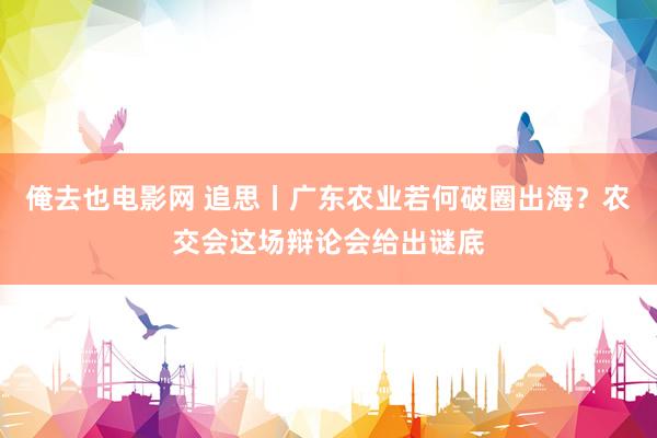 俺去也电影网 追思丨广东农业若何破圈出海？农交会这场辩论会给出谜底