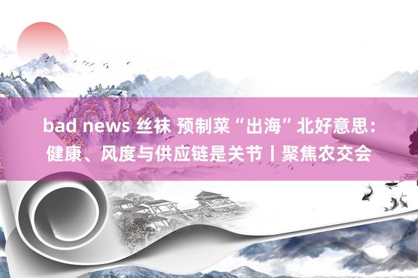 bad news 丝袜 预制菜“出海”北好意思：健康、风度与供应链是关节丨聚焦农交会