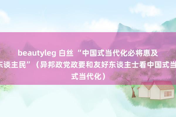 beautyleg 白丝 “中国式当代化必将惠及更多东谈主民”（异邦政党政要和友好东谈主士看中国式当代化）
