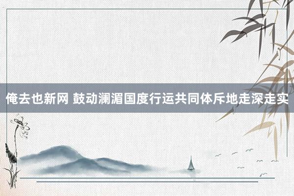 俺去也新网 鼓动澜湄国度行运共同体斥地走深走实