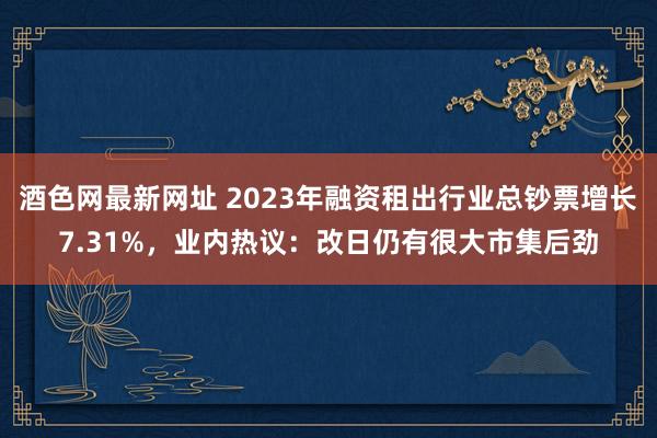 酒色网最新网址 2023年融资租出行业总钞票增长7.31%，业内热议：改日仍有很大市集后劲
