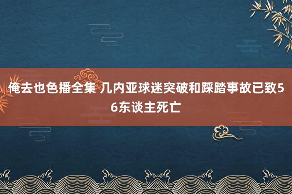 俺去也色播全集 几内亚球迷突破和踩踏事故已致56东谈主死亡