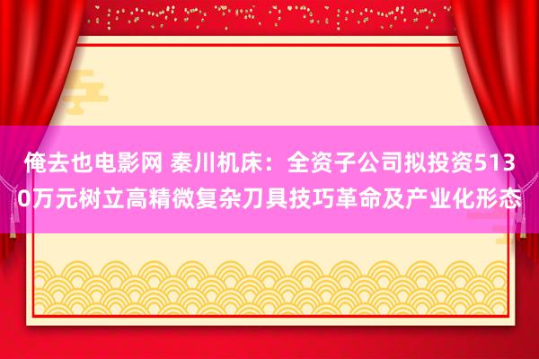 俺去也电影网 秦川机床：全资子公司拟投资5130万元树立高精微复杂刀具技巧革命及产业化形态