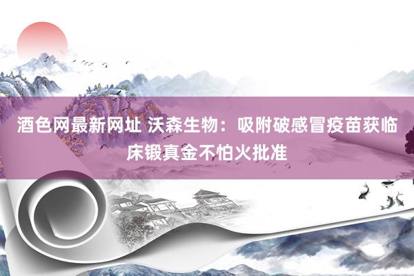 酒色网最新网址 沃森生物：吸附破感冒疫苗获临床锻真金不怕火批准
