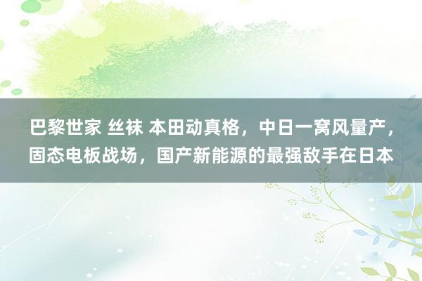 巴黎世家 丝袜 本田动真格，中日一窝风量产，固态电板战场，国产新能源的最强敌手在日本