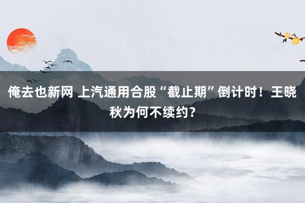俺去也新网 上汽通用合股“截止期”倒计时！王晓秋为何不续约？