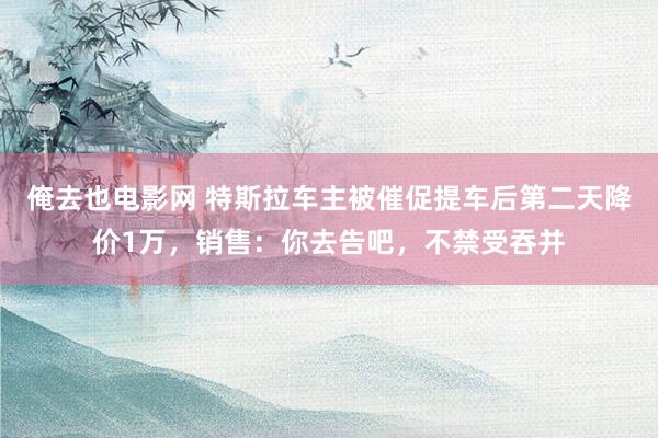 俺去也电影网 特斯拉车主被催促提车后第二天降价1万，销售：你去告吧，不禁受吞并