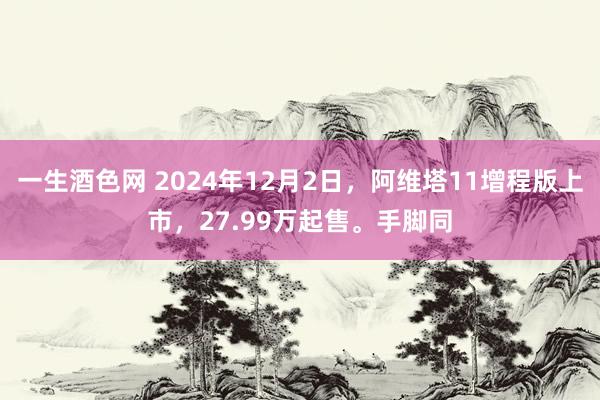 一生酒色网 2024年12月2日，阿维塔11增程版上市，27.99万起售。手脚同