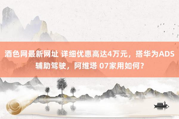 酒色网最新网址 详细优惠高达4万元，搭华为ADS辅助驾驶，阿维塔 07家用如何？