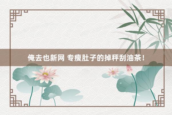 俺去也新网 专瘦肚子的掉秤刮油茶！