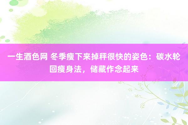 一生酒色网 冬季瘦下来掉秤很快的姿色：碳水轮回瘦身法，储藏作念起来