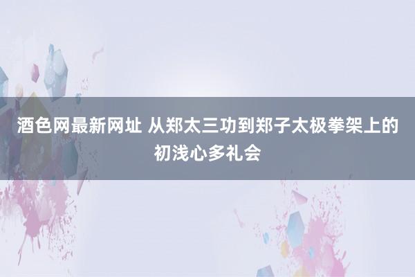 酒色网最新网址 从郑太三功到郑子太极拳架上的初浅心多礼会