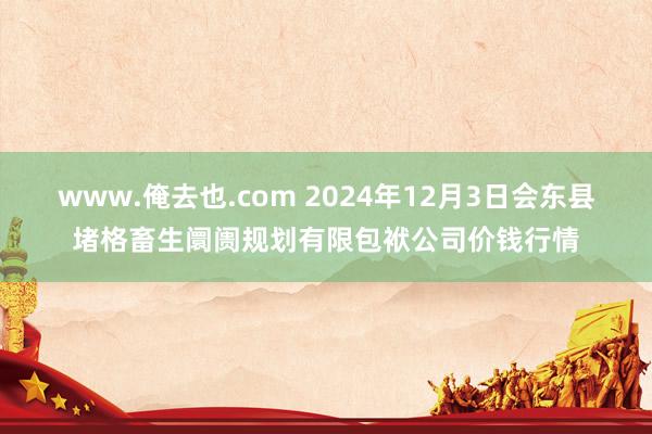 www.俺去也.com 2024年12月3日会东县堵格畜生阛阓规划有限包袱公司价钱行情
