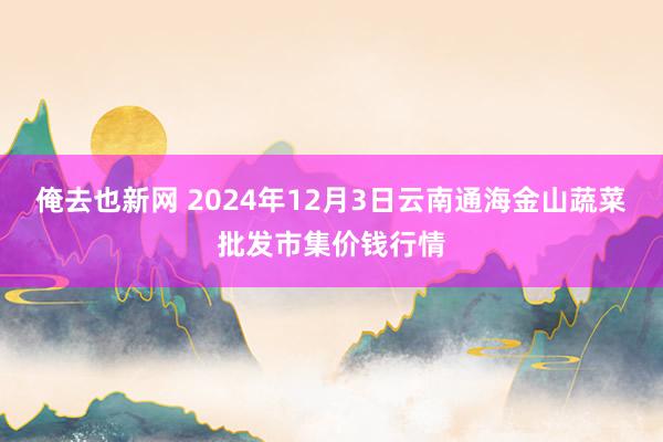 俺去也新网 2024年12月3日云南通海金山蔬菜批发市集价钱行情