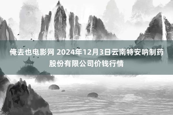 俺去也电影网 2024年12月3日云南特安呐制药股份有限公司价钱行情