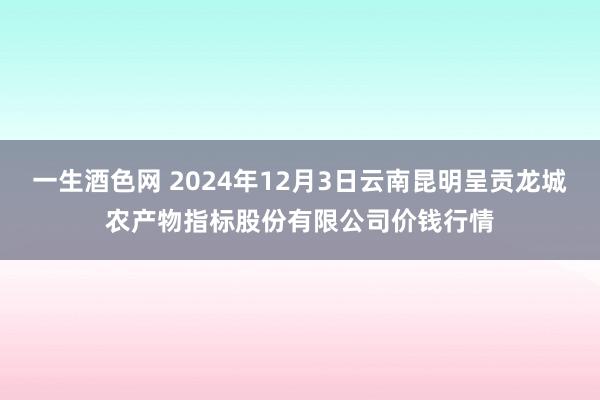 一生酒色网 2024年12月3日云南昆明呈贡龙城农产物指标股份有限公司价钱行情