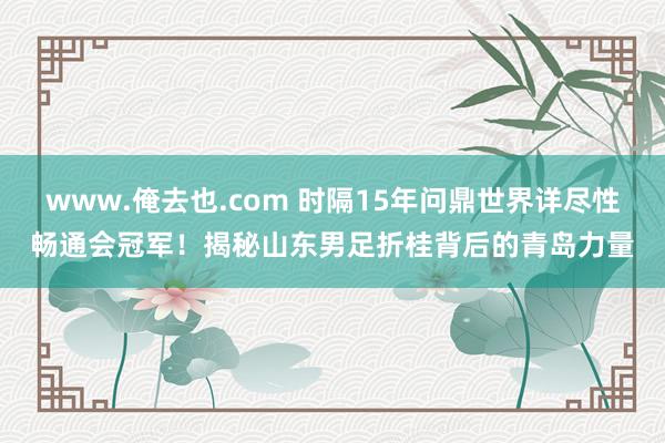 www.俺去也.com 时隔15年问鼎世界详尽性畅通会冠军！揭秘山东男足折桂背后的青岛力量